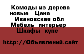 Комоды из дерева новые › Цена ­ 9 500 - Ивановская обл. Мебель, интерьер » Шкафы, купе   